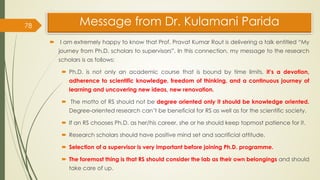 Message from Dr. Kulamani Parida
 I am extremely happy to know that Prof. Pravat Kumar Rout is delivering a talk entitled “My
journey from Ph.D. scholars to supervisors”. In this connection, my message to the research
scholars is as follows:
 Ph.D. is not only an academic course that is bound by time limits, it’s a devotion,
adherence to scientific knowledge, freedom of thinking, and a continuous journey of
learning and uncovering new ideas, new renovation.
 The motto of RS should not be degree oriented only it should be knowledge oriented.
Degree-oriented research can’t be beneficial for RS as well as for the scientific society.
 If an RS chooses Ph.D. as her/his career, she or he should keep topmost patience for it.
 Research scholars should have positive mind set and sacrificial attitude.
 Selection of a supervisor is very important before joining Ph.D. programme.
 The foremost thing is that RS should consider the lab as their own belongings and should
take care of up.
78
 