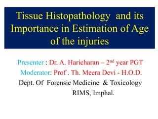 Tissue Histopathology and its
Importance in Estimation of Age
of the injuries
Presenter : Dr. A. Haricharan – 2nd year PGT
Moderator: Prof . Th. Meera Devi - H.O.D.
Dept. Of Forensic Medicine & Toxicology
RIMS, Imphal.
 