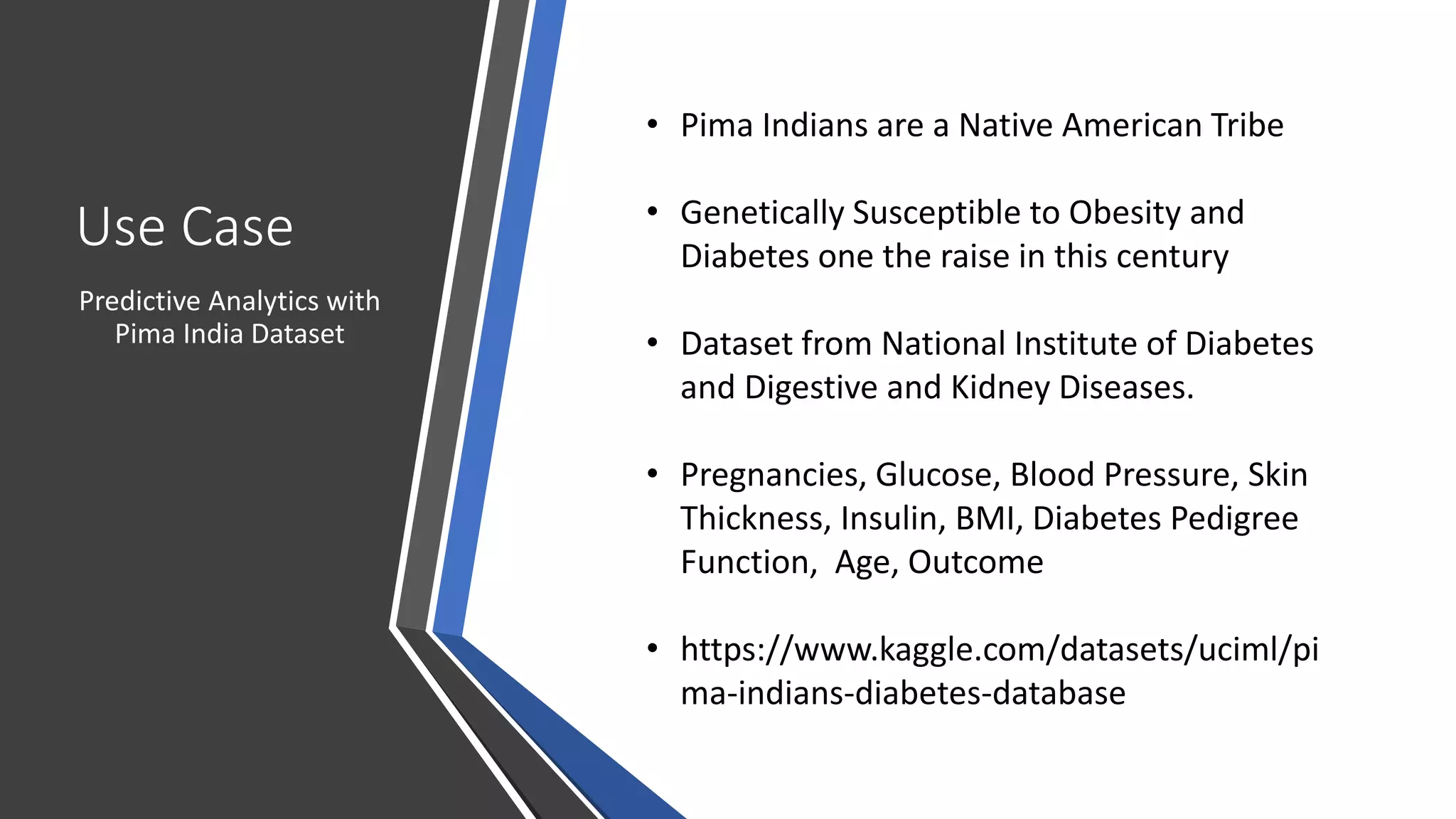 Use Case
Predictive Analytics with
Pima India Dataset
• Pima Indians are a Native American Tribe
• Genetically Susceptible to Obesity and
Diabetes one the raise in this century
• Dataset from National Institute of Diabetes
and Digestive and Kidney Diseases.
• Pregnancies, Glucose, Blood Pressure, Skin
Thickness, Insulin, BMI, Diabetes Pedigree
Function, Age, Outcome
• https://www.kaggle.com/datasets/uciml/pi
ma-indians-diabetes-database
 