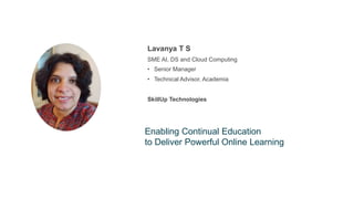 About
the
speaker
Lavanya T S
SME AI, DS and Cloud Computing
• Senior Manager
• Technical Advisor, Academia
SkillUp Technologies
Enabling Continual Education
to Deliver Powerful Online Learning
 