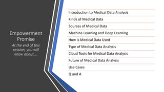 Empowerment
Promise
At the end of this
session, you will
know about….
Introduction to Medical Data Analysis
Kinds of Medical Data
Sources of Medical Data
Machine Learning and Deep Learning
How is Medical Data Used
Type of Medical Data Analysis
Cloud Tools for Medical Data Analysis
Future of Medical Data Analysis
Use Cases
Q and A
 