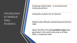 Introduction
to Medical
Data
Analytics
Analyzing medical data – In structured and
Unstructured form
Using data analytics for AI solutions
Medical data officially started being stored from
1962
About 30-35% of the 2.5 quintillion bytes data
generated in the world every day as of May
2022, is healthcare data
 