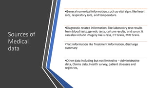 Sources of
Medical
data
•General numerical information, such as vital signs like heart
rate, respiratory rate, and temperature.
•Diagnostic-related information, like laboratory test results
from blood tests, genetic tests, culture results, and so on. It
can also include imagery like x-rays, CT Scans, MRI Scans.
•Text information like Treatment information, discharge
summary
•Other data including but not limited to – Administrative
data, Claims data, Health survey, patient diseases and
registries,
 