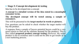  Stage 3: Concept development & testing
Idea has to be developed into a concept
A concept is a detailed version of the idea stated in a meaningful
consumer terms.
The developed concept will be tested among a sample of
consumers.
This will be presented to the target market in words or pictures.
Few questions can be asked to check whether the target market will
buy the product.
A response from a sample of buyers potential buyers could be a very
good criteria to find out the ultimate demand for the product.( This is
also called proposed product concept testing) However, the actual
product is not in existence and it could not be able to get results as in
a test marketing process.
 