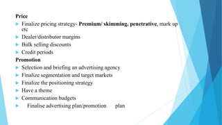 Price
 Finalize pricing strategy- Premium/ skimming, penetrative, mark up
etc
 Dealer/distributor margins
 Bulk selling discounts
 Credit periods
Promotion
 Selection and briefing an advertising agency
 Finalize segmentation and target markets
 Finalize the positioning strategy
 Have a theme
 Communication budgets
 Finalise advertising plan/promotion plan
 