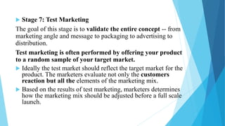  Stage 7: Test Marketing
The goal of this stage is to validate the entire concept -- from
marketing angle and message to packaging to advertising to
distribution.
Test marketing is often performed by offering your product
to a random sample of your target market.
 Ideally the test market should reflect the target market for the
product. The marketers evaluate not only the customers
reaction but all the elements of the marketing mix.
 Based on the results of test marketing, marketers determines
how the marketing mix should be adjusted before a full scale
launch.
 