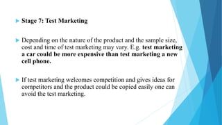  Stage 7: Test Marketing
 Depending on the nature of the product and the sample size,
cost and time of test marketing may vary. E.g. test marketing
a car could be more expensive than test marketing a new
cell phone.
 If test marketing welcomes competition and gives ideas for
competitors and the product could be copied easily one can
avoid the test marketing.
 
