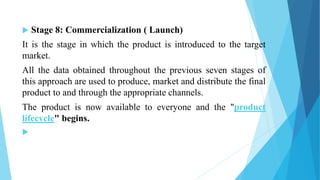  Stage 8: Commercialization ( Launch)
It is the stage in which the product is introduced to the target
market.
All the data obtained throughout the previous seven stages of
this approach are used to produce, market and distribute the final
product to and through the appropriate channels.
The product is now available to everyone and the "product
lifecycle" begins.

 