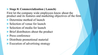  Stage 8: Commercialization ( Launch)
First let the company wide employees know about the
product and its features and marketing objectives of the firm
 Determine method of launch
 Selection of venue for launch
 Selection of media for launch
 Brief distributors about the product
 Press conference
 Distribute promotional material
 Execution of advertising strategy
 