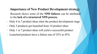 Importance of New Product Development strategy
Research shows some of the NPD failures can be attributed
to the lack of a structured NPD process.
• Only 4 in 7 product ideas enter the product development stage
• Only 3 products get launched from 14 product ideas
• Only 1 in 7 product ideas will yield a successful product
• Launched products have a failure rate of 25% to 45%
 