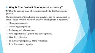  Why is New Product Development necessary?
NPD is the driving force of companies and vital for their organic
growth.
The importance of introducing new products can be summarised in
these “Seven reasons why new product development is necessary”
• Changing consumer
• Increasing competition
• Technological advancement
• New opportunities (growth and development)
• Risk diversification
• To increase company & brand reputation
• To utilise excess capacity
 