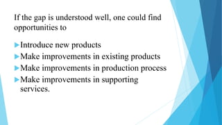 If the gap is understood well, one could find
opportunities to
Introduce new products
Make improvements in existing products
Make improvements in production process
Make improvements in supporting
services.
 