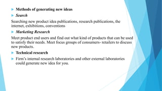  Methods of generating new ideas
 Search
Searching new product idea publications, research publications, the
internet, exhibitions, conventions
 Marketing Research
Meet product end users and find out what kind of products that can be used
to satisfy their needs. Meet focus groups of consumers- retailers to discuss
new products.
 Technical research
 Firm’s internal research laboratories and other external laboratories
could generate new idea for you.
 
