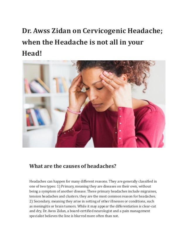 Dr. Awss Zidan on Cervicogenic Headache;
when the Headache is not all in your
Head!
What are the causes of headaches?
Headaches can happen for many different reasons. They are generally classified in
one of two types: 1) Primary, meaning they are diseases on their own, without
being a symptom of another disease. These primary headaches include migraines,
tension headaches and clusters. they are the most common reason for headaches.
2) Secondary, meaning they arise in setting of other illnesses or conditions, such
as meningitis or brain tumors. While it may appear the differentiation is clear-cut
and dry, Dr. Awss Zidan, a board-certified neurologist and a pain management
specialist believes the line is blurred more often than not.
 