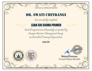 DR. SWATI CHITRANGI
has successfully completed
LEAN SIX SIGMA PRIMER
And all requirements of knowledge as specified by
Canopus Business Management Group,
an Accredited Training Organization.
June-22
Certificate No. CBMG1620NB1458
Nilakanta Srinivasan
Principal & Master Black Belt
 