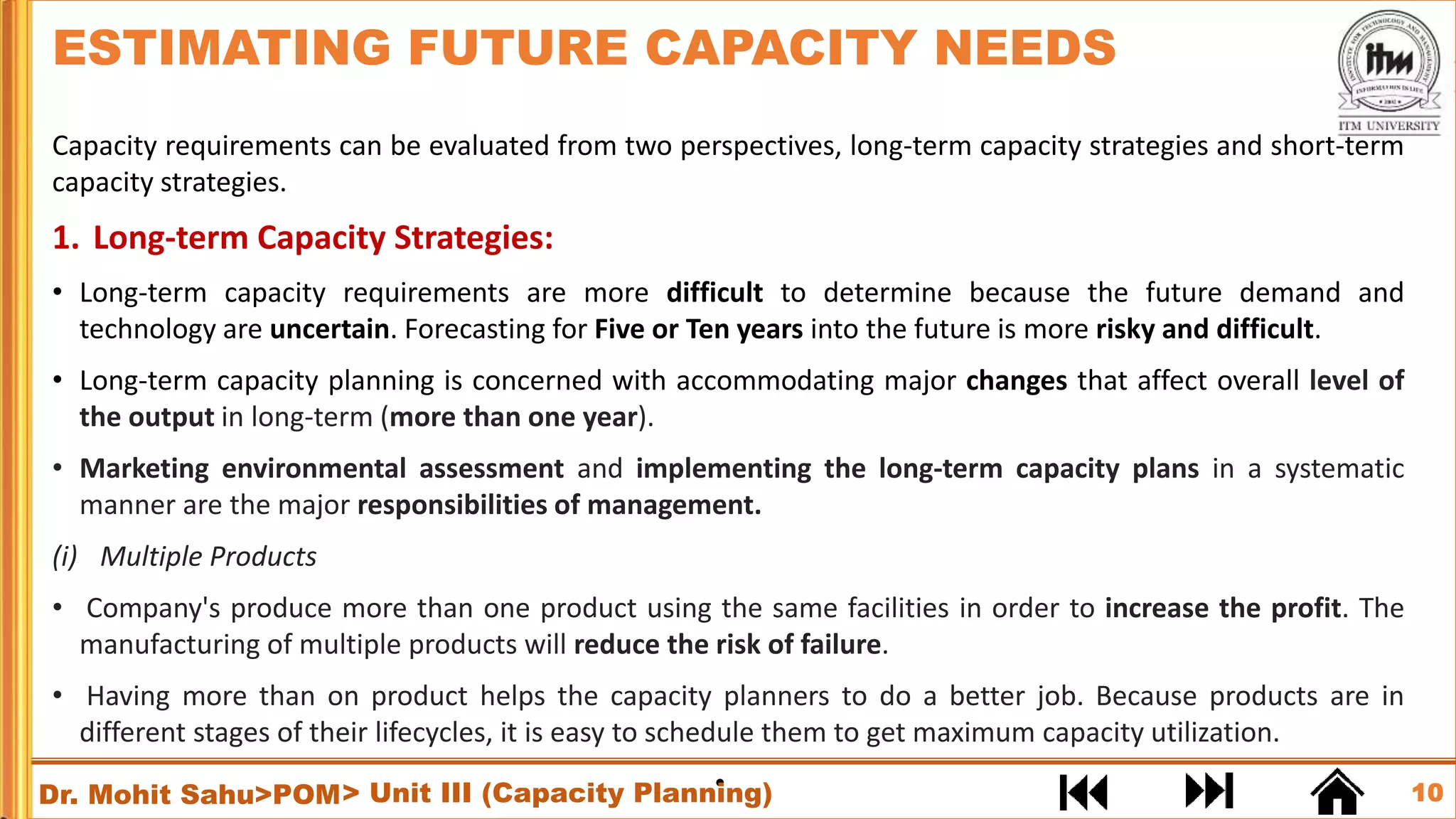 10
Dr. Mohit Sahu>POM
Capacity requirements can be evaluated from two perspectives, long-term capacity strategies and short-term
capacity strategies.
1. Long-term Capacity Strategies:
• Long-term capacity requirements are more difficult to determine because the future demand and
technology are uncertain. Forecasting for Five or Ten years into the future is more risky and difficult.
• Long-term capacity planning is concerned with accommodating major changes that affect overall level of
the output in long-term (more than one year).
• Marketing environmental assessment and implementing the long-term capacity plans in a systematic
manner are the major responsibilities of management.
(i) Multiple Products
• Company's produce more than one product using the same facilities in order to increase the profit. The
manufacturing of multiple products will reduce the risk of failure.
• Having more than on product helps the capacity planners to do a better job. Because products are in
different stages of their lifecycles, it is easy to schedule them to get maximum capacity utilization.
•
ESTIMATING FUTURE CAPACITY NEEDS
> Unit III (Capacity Planning)
 