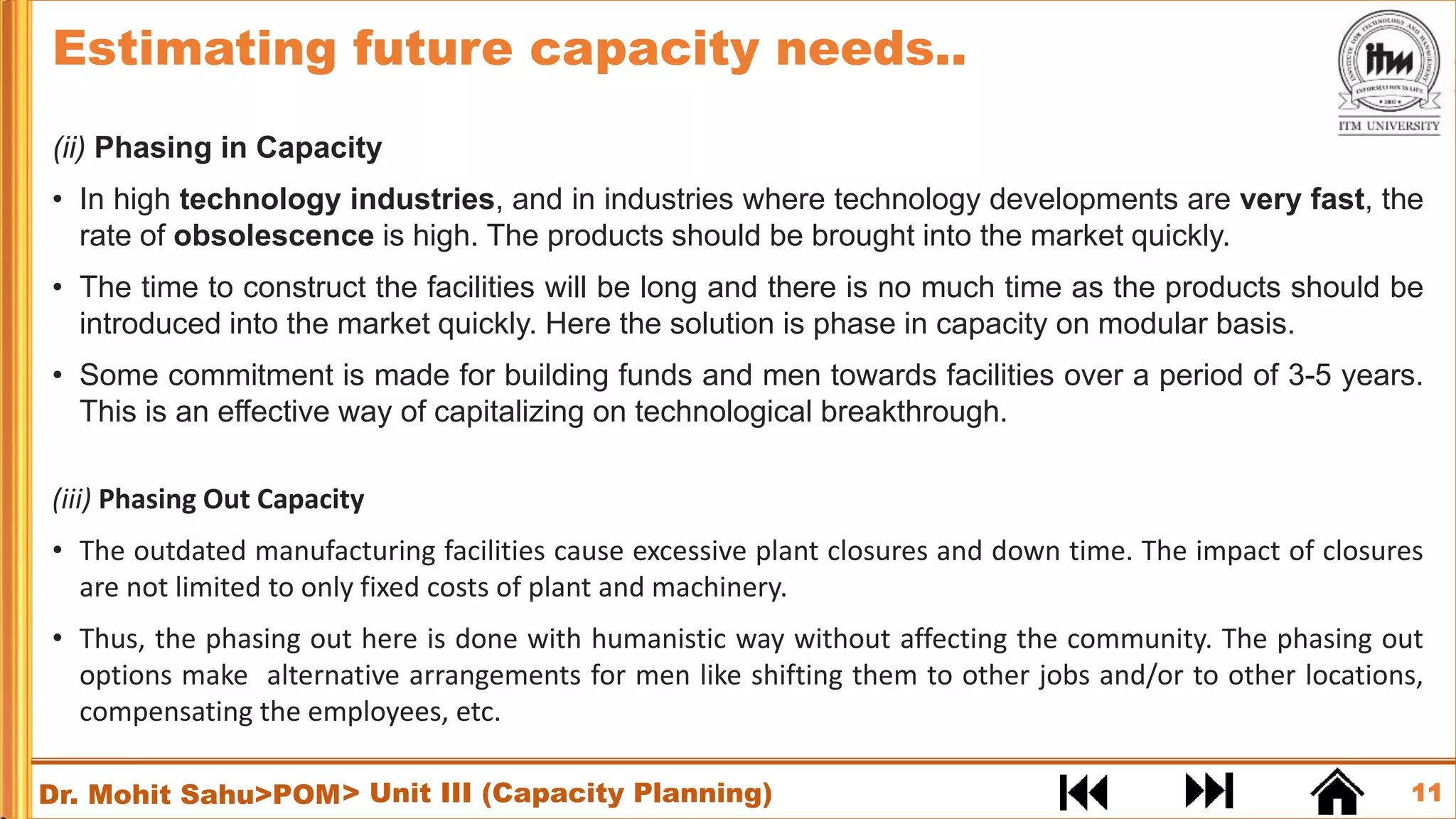 11
Dr. Mohit Sahu>POM
(ii) Phasing in Capacity
• In high technology industries, and in industries where technology developments are very fast, the
rate of obsolescence is high. The products should be brought into the market quickly.
• The time to construct the facilities will be long and there is no much time as the products should be
introduced into the market quickly. Here the solution is phase in capacity on modular basis.
• Some commitment is made for building funds and men towards facilities over a period of 3-5 years.
This is an effective way of capitalizing on technological breakthrough.
(iii) Phasing Out Capacity
• The outdated manufacturing facilities cause excessive plant closures and down time. The impact of closures
are not limited to only fixed costs of plant and machinery.
• Thus, the phasing out here is done with humanistic way without affecting the community. The phasing out
options make alternative arrangements for men like shifting them to other jobs and/or to other locations,
compensating the employees, etc.
> Unit III (Capacity Planning)
Estimating future capacity needs..
 