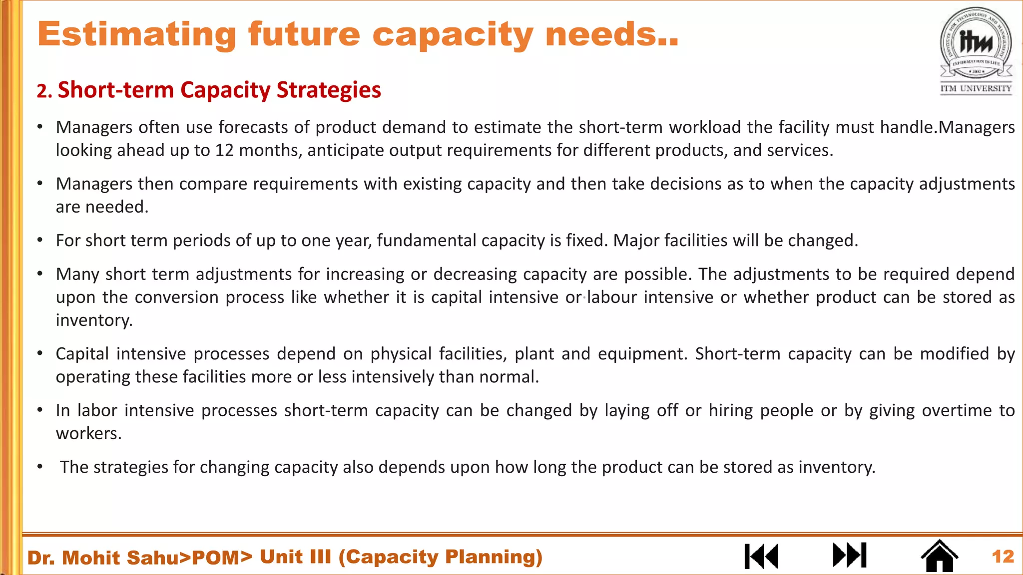12
Dr. Mohit Sahu>POM
2. Short-term Capacity Strategies
• Managers often use forecasts of product demand to estimate the short-term workload the facility must handle.Managers
looking ahead up to 12 months, anticipate output requirements for different products, and services.
• Managers then compare requirements with existing capacity and then take decisions as to when the capacity adjustments
are needed.
• For short term periods of up to one year, fundamental capacity is fixed. Major facilities will be changed.
• Many short term adjustments for increasing or decreasing capacity are possible. The adjustments to be required depend
upon the conversion process like whether it is capital intensive or·labour intensive or whether product can be stored as
inventory.
• Capital intensive processes depend on physical facilities, plant and equipment. Short-term capacity can be modified by
operating these facilities more or less intensively than normal.
• In labor intensive processes short-term capacity can be changed by laying off or hiring people or by giving overtime to
workers.
• The strategies for changing capacity also depends upon how long the product can be stored as inventory.
> Unit III (Capacity Planning)
Estimating future capacity needs..
 