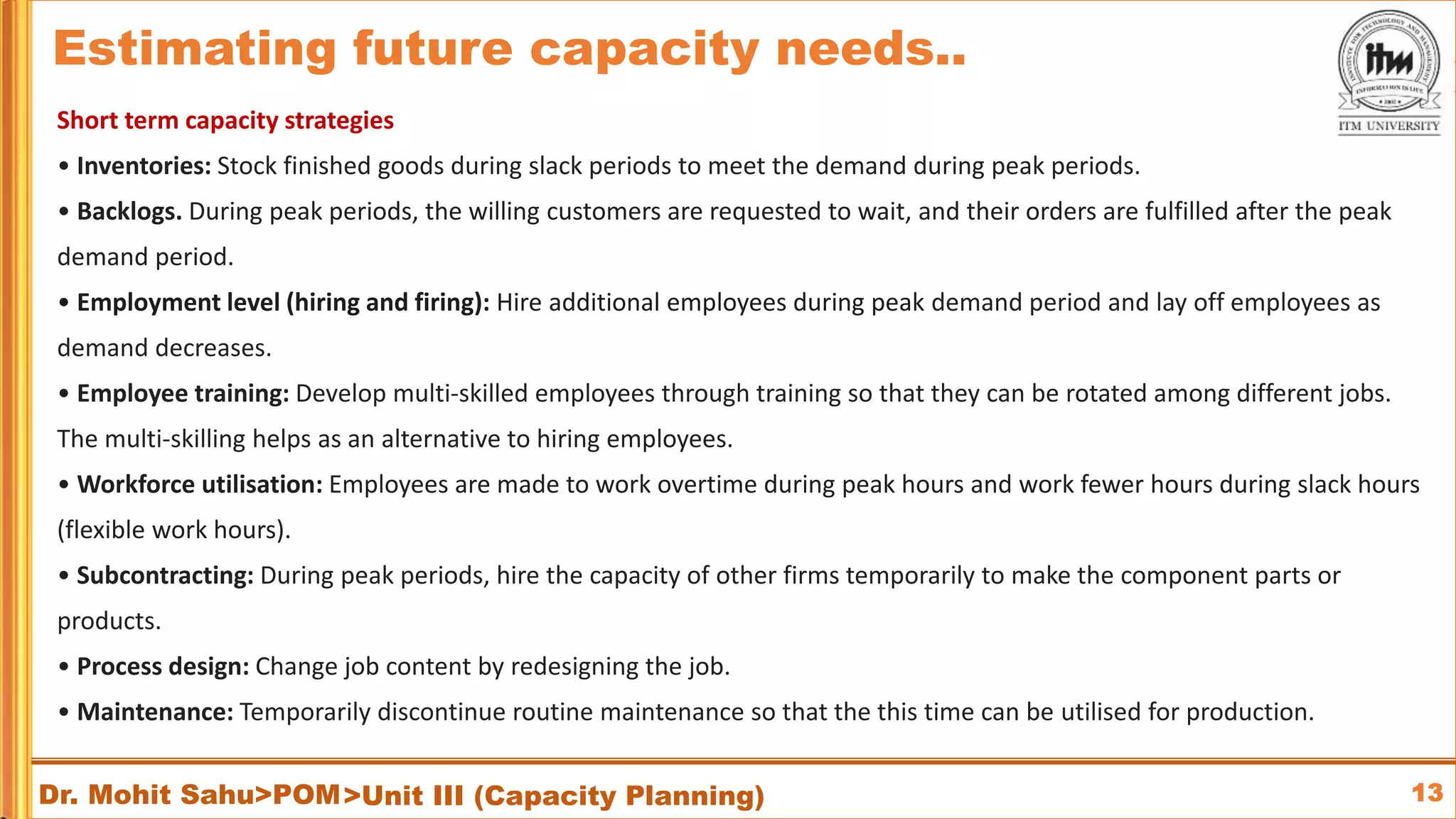 13
Dr. Mohit Sahu>POM
Short term capacity strategies
• Inventories: Stock finished goods during slack periods to meet the demand during peak periods.
• Backlogs. During peak periods, the willing customers are requested to wait, and their orders are fulfilled after the peak
demand period.
• Employment level (hiring and firing): Hire additional employees during peak demand period and lay off employees as
demand decreases.
• Employee training: Develop multi-skilled employees through training so that they can be rotated among different jobs.
The multi-skilling helps as an alternative to hiring employees.
• Workforce utilisation: Employees are made to work overtime during peak hours and work fewer hours during slack hours
(flexible work hours).
• Subcontracting: During peak periods, hire the capacity of other firms temporarily to make the component parts or
products.
• Process design: Change job content by redesigning the job.
• Maintenance: Temporarily discontinue routine maintenance so that the this time can be utilised for production.
>Unit III (Capacity Planning)
Estimating future capacity needs..
 