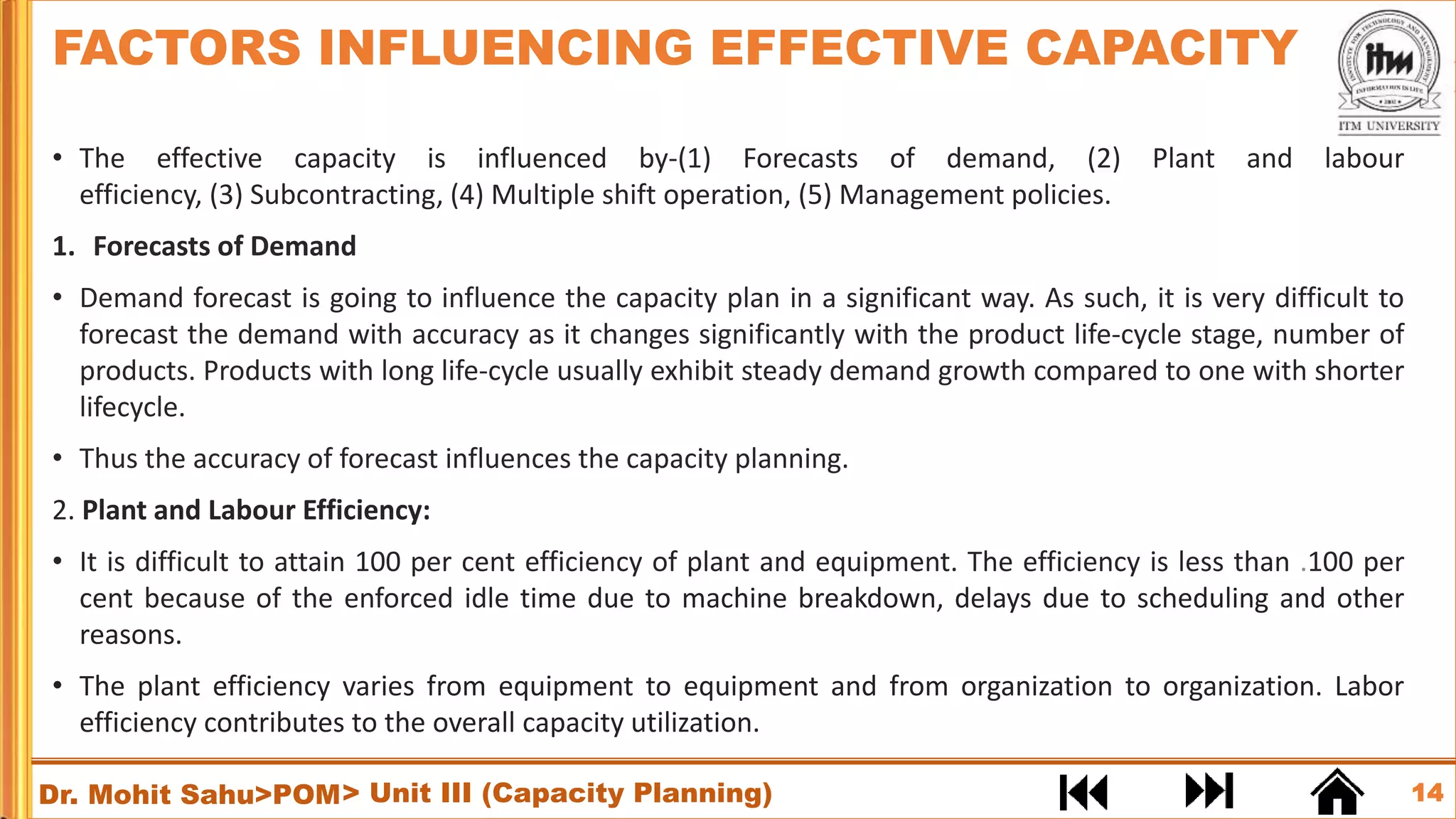 14
Dr. Mohit Sahu>POM
• The effective capacity is influenced by-(1) Forecasts of demand, (2) Plant and labour
efficiency, (3) Subcontracting, (4) Multiple shift operation, (5) Management policies.
1. Forecasts of Demand
• Demand forecast is going to influence the capacity plan in a significant way. As such, it is very difficult to
forecast the demand with accuracy as it changes significantly with the product life-cycle stage, number of
products. Products with long life-cycle usually exhibit steady demand growth compared to one with shorter
lifecycle.
• Thus the accuracy of forecast influences the capacity planning.
2. Plant and Labour Efficiency:
• It is difficult to attain 100 per cent efficiency of plant and equipment. The efficiency is less than .100 per
cent because of the enforced idle time due to machine breakdown, delays due to scheduling and other
reasons.
• The plant efficiency varies from equipment to equipment and from organization to organization. Labor
efficiency contributes to the overall capacity utilization.
FACTORS INFLUENCING EFFECTIVE CAPACITY
> Unit III (Capacity Planning)
 