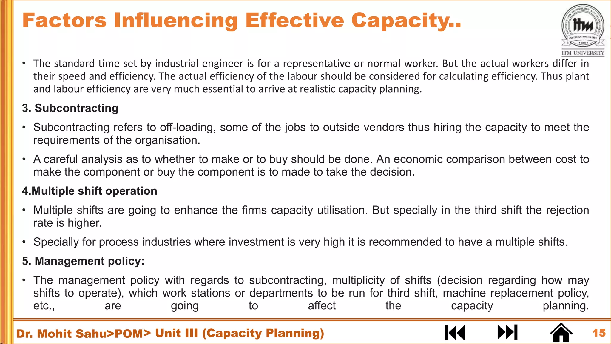 15
Dr. Mohit Sahu>POM
• The standard time set by industrial engineer is for a representative or normal worker. But the actual workers differ in
their speed and efficiency. The actual efficiency of the labour should be considered for calculating efficiency. Thus plant
and labour efficiency are very much essential to arrive at realistic capacity planning.
3. Subcontracting
• Subcontracting refers to off-loading, some of the jobs to outside vendors thus hiring the capacity to meet the
requirements of the organisation.
• A careful analysis as to whether to make or to buy should be done. An economic comparison between cost to
make the component or buy the component is to made to take the decision.
4.Multiple shift operation
• Multiple shifts are going to enhance the firms capacity utilisation. But specially in the third shift the rejection
rate is higher.
• Specially for process industries where investment is very high it is recommended to have a multiple shifts.
5. Management policy:
• The management policy with regards to subcontracting, multiplicity of shifts (decision regarding how may
shifts to operate), which work stations or departments to be run for third shift, machine replacement policy,
etc., are going to affect the capacity planning.
Factors Influencing Effective Capacity..
> Unit III (Capacity Planning)
 