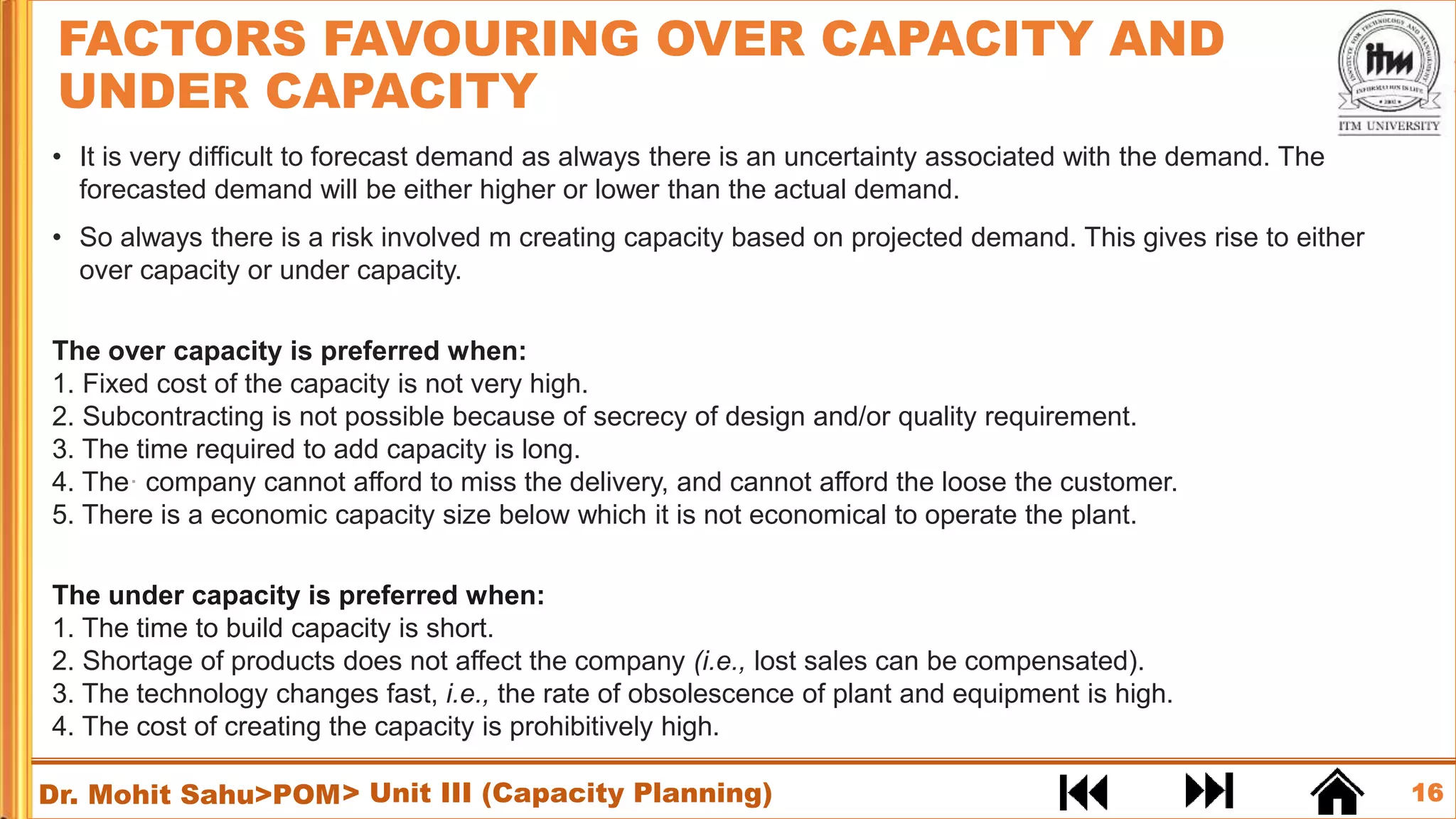 16
Dr. Mohit Sahu>POM
• It is very difficult to forecast demand as always there is an uncertainty associated with the demand. The
forecasted demand will be either higher or lower than the actual demand.
• So always there is a risk involved m creating capacity based on projected demand. This gives rise to either
over capacity or under capacity.
The over capacity is preferred when:
1. Fixed cost of the capacity is not very high.
2. Subcontracting is not possible because of secrecy of design and/or quality requirement.
3. The time required to add capacity is long.
4. The· company cannot afford to miss the delivery, and cannot afford the loose the customer.
5. There is a economic capacity size below which it is not economical to operate the plant.
The under capacity is preferred when:
1. The time to build capacity is short.
2. Shortage of products does not affect the company (i.e., lost sales can be compensated).
3. The technology changes fast, i.e., the rate of obsolescence of plant and equipment is high.
4. The cost of creating the capacity is prohibitively high.
FACTORS FAVOURING OVER CAPACITY AND
UNDER CAPACITY
> Unit III (Capacity Planning)
 