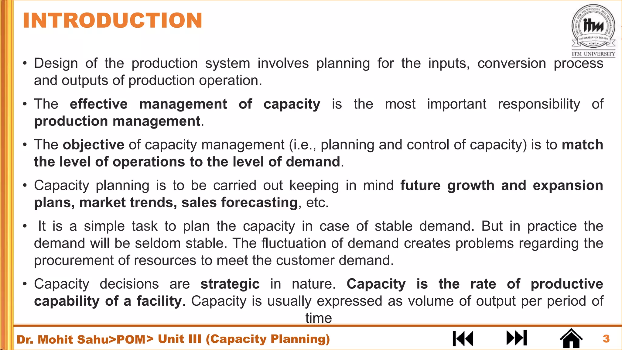 3
Dr. Mohit Sahu>POM
• Design of the production system involves planning for the inputs, conversion process
and outputs of production operation.
• The effective management of capacity is the most important responsibility of
production management.
• The objective of capacity management (i.e., planning and control of capacity) is to match
the level of operations to the level of demand.
• Capacity planning is to be carried out keeping in mind future growth and expansion
plans, market trends, sales forecasting, etc.
• It is a simple task to plan the capacity in case of stable demand. But in practice the
demand will be seldom stable. The fluctuation of demand creates problems regarding the
procurement of resources to meet the customer demand.
• Capacity decisions are strategic in nature. Capacity is the rate of productive
capability of a facility. Capacity is usually expressed as volume of output per period of
time
INTRODUCTION
> Unit III (Capacity Planning)
 
