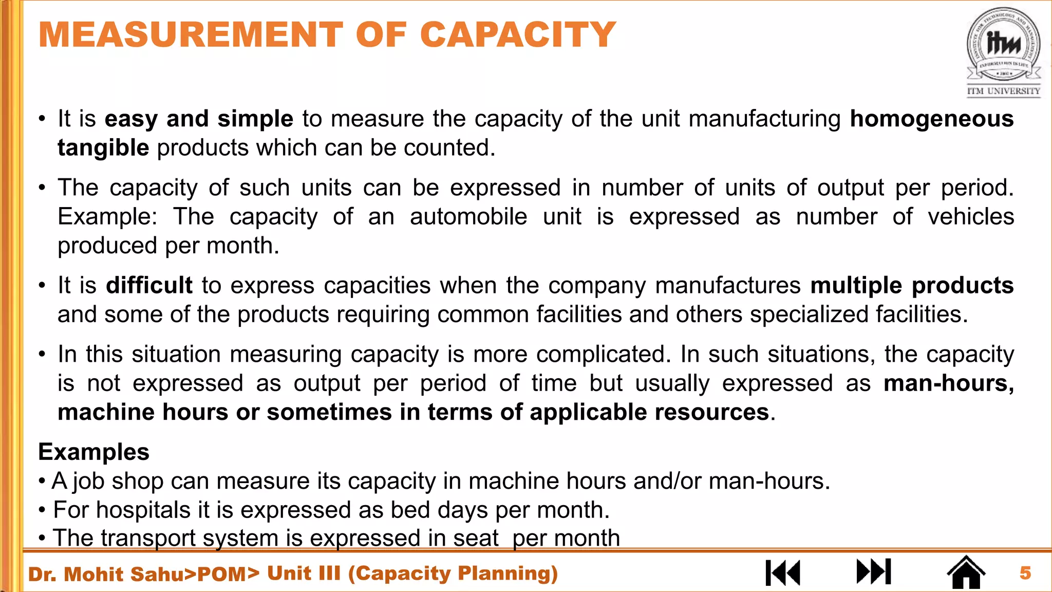 5
Dr. Mohit Sahu>POM
• It is easy and simple to measure the capacity of the unit manufacturing homogeneous
tangible products which can be counted.
• The capacity of such units can be expressed in number of units of output per period.
Example: The capacity of an automobile unit is expressed as number of vehicles
produced per month.
• It is difficult to express capacities when the company manufactures multiple products
and some of the products requiring common facilities and others specialized facilities.
• In this situation measuring capacity is more complicated. In such situations, the capacity
is not expressed as output per period of time but usually expressed as man-hours,
machine hours or sometimes in terms of applicable resources.
Examples
• A job shop can measure its capacity in machine hours and/or man-hours.
• For hospitals it is expressed as bed days per month.
• The transport system is expressed in seat per month
MEASUREMENT OF CAPACITY
> Unit III (Capacity Planning)
 
