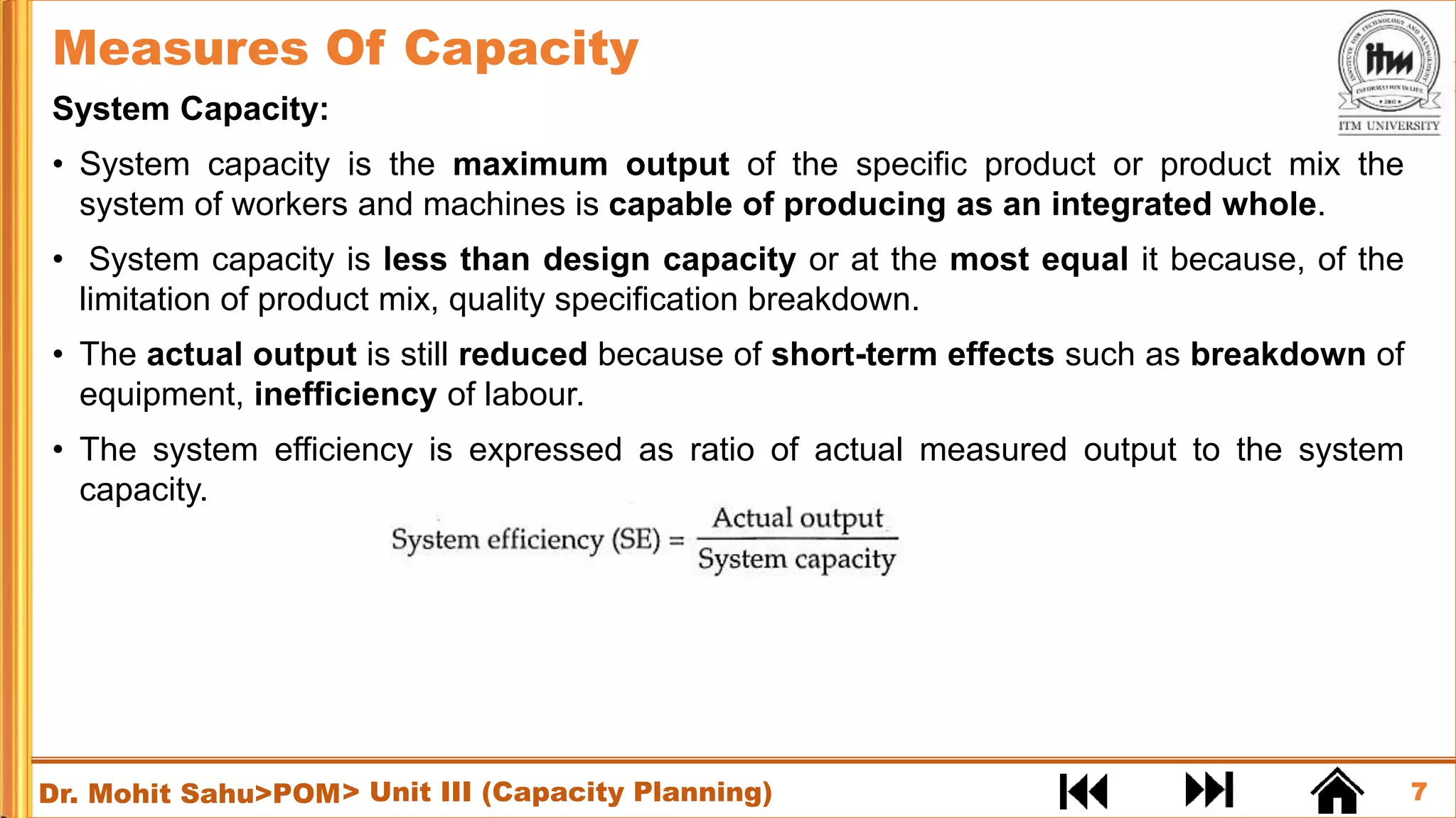 7
Dr. Mohit Sahu>POM
System Capacity:
• System capacity is the maximum output of the specific product or product mix the
system of workers and machines is capable of producing as an integrated whole.
• System capacity is less than design capacity or at the most equal it because, of the
limitation of product mix, quality specification breakdown.
• The actual output is still reduced because of short-term effects such as breakdown of
equipment, inefficiency of labour.
• The system efficiency is expressed as ratio of actual measured output to the system
capacity.
Measures Of Capacity
> Unit III (Capacity Planning)
 