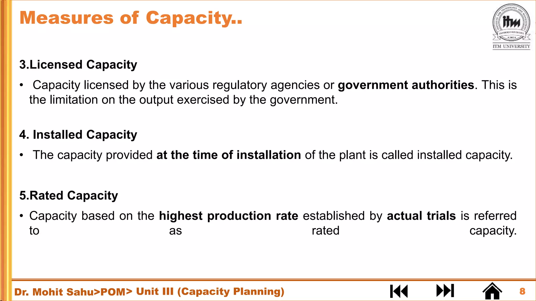 8
Dr. Mohit Sahu>POM
3.Licensed Capacity
• Capacity licensed by the various regulatory agencies or government authorities. This is
the limitation on the output exercised by the government.
4. Installed Capacity
• The capacity provided at the time of installation of the plant is called installed capacity.
5.Rated Capacity
• Capacity based on the highest production rate established by actual trials is referred
to as rated capacity.
Measures of Capacity..
> Unit III (Capacity Planning)
 