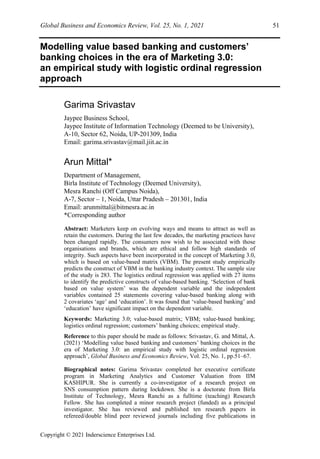 Global Business and Economics Review, Vol. 25, No. 1, 2021 51
Copyright © 2021 Inderscience Enterprises Ltd.
Modelling value based banking and customers’
banking choices in the era of Marketing 3.0:
an empirical study with logistic ordinal regression
approach
Garima Srivastav
Jaypee Business School,
Jaypee Institute of Information Technology (Deemed to be University),
A-10, Sector 62, Noida, UP-201309, India
Email: garima.srivastav@mail.jiit.ac.in
Arun Mittal*
Department of Management,
Birla Institute of Technology (Deemed University),
Mesra Ranchi (Off Campus Noida),
A-7, Sector – 1, Noida, Uttar Pradesh – 201301, India
Email: arunmittal@bitmesra.ac.in
*Corresponding author
Abstract: Marketers keep on evolving ways and means to attract as well as
retain the customers. During the last few decades, the marketing practices have
been changed rapidly. The consumers now wish to be associated with those
organisations and brands, which are ethical and follow high standards of
integrity. Such aspects have been incorporated in the concept of Marketing 3.0,
which is based on value-based matrix (VBM). The present study empirically
predicts the construct of VBM in the banking industry context. The sample size
of the study is 283. The logistics ordinal regression was applied with 27 items
to identify the predictive constructs of value-based banking. ‘Selection of bank
based on value system’ was the dependent variable and the independent
variables contained 25 statements covering value-based banking along with
2 covariates ‘age’ and ‘education’. It was found that ‘value-based banking’ and
‘education’ have significant impact on the dependent variable.
Keywords: Marketing 3.0; value-based matrix; VBM; value-based banking;
logistics ordinal regression; customers’ banking choices; empirical study.
Reference to this paper should be made as follows: Srivastav, G. and Mittal, A.
(2021) ‘Modelling value based banking and customers’ banking choices in the
era of Marketing 3.0: an empirical study with logistic ordinal regression
approach’, Global Business and Economics Review, Vol. 25, No. 1, pp.51–67.
Biographical notes: Garima Srivastav completed her executive certificate
program in Marketing Analytics and Customer Valuation from IIM
KASHIPUR. She is currently a co-investigator of a research project on
SNS consumption pattern during lockdown. She is a doctorate from Birla
Institute of Technology, Mesra Ranchi as a fulltime (teaching) Research
Fellow. She has completed a minor research project (funded) as a principal
investigator. She has reviewed and published ten research papers in
refereed/double blind peer reviewed journals including five publications in
 