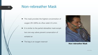 Non-rebreather Mask
10
 This mask provides the highest concentration of
oxygen (95-100%) at a flow rate6-15 L/min.
 It is similar to the partial rebreather mask except
two one-way valves prevent conservation of
exhaled air.
 The bag is an oxygen reservoir
22-08-2022
Non-rebreather Mask
 