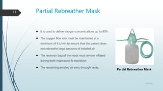 Partial Rebreather Mask
11
 It is used to deliver oxygen concentrations up to 80%
 The oxygen flow rate must be maintained at a
minimum of 6 L/min to ensure that the patient does
not rebreathe large amounts of exhaled air
 The reservoir bag of the mask must remain inflated
during both inspiration & expiration
 The remaining exhaled air exits through vents.
22-08-2022
Partial Rebreather Mask
 