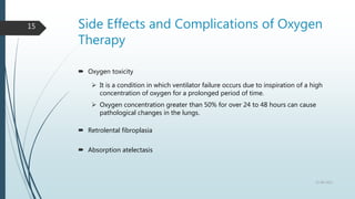 Side Effects and Complications of Oxygen
Therapy
 Oxygen toxicity
 It is a condition in which ventilator failure occurs due to inspiration of a high
concentration of oxygen for a prolonged period of time.
 Oxygen concentration greater than 50% for over 24 to 48 hours can cause
pathological changes in the lungs.
 Retrolental fibroplasia
 Absorption atelectasis
22-08-2022
15
 