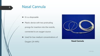 Nasal Cannula
8
 It is a disposable
 Plastic devise with two protruding
prongs for insertion into the nostrils,
connected to an oxygen source
 Used for low-medium concentrations of
Oxygen (24-44%)
22-08-2022
Nasal Cannula
 