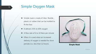 Simple Oxygen Mask
9
 Simple mask is made of clear, flexible ,
plastic or rubber that can be molded to
fit the face
 It delivers 35% to 60% oxygen
 A flow rate of 6 to 10 liters per minute
 Often it is used when an increased
delivery of oxygen is needed for short
periods (i.e., less than 12 hours)
22-08-2022
Simple Mask
 