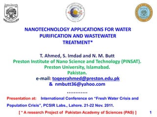 NANOTECHNOLOGY APPLICATIONS FOR WATER
PURIFICATION AND WASTEWATER
TREATMENT*
T. Ahmed, S. Imdad and N. M. Butt
Preston Institute of Nano Science and Technology (PINSAT).
Preston University, Islamabad.
Pakistan.
e-mail: toqeerahmed@preston.edu.pk
& nmbutt36@yahoo.com
************
Presentation at: International Conference on “Fresh Water Crisis and
Population Crisis”, PCSIR Labs., Lahore. 21-22 Nov. 2011.
[ * A research Project of Pakistan Academy of Sciences (PAS) ] 1
 