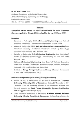 Detailed Resume of Dr. M. Mohanraj Page 1/39
Dr. M. MOHANRAJ, Ph.D.
Professor, Department of Mechanical Engineering,
Hindusthan College of Engineering and Technology,
Coimbatore-641032. India.
Cell No.: +919486411896; +917305541558; E. Mail: mohanrajrac@yahoo.co.in
RESUME
Recognized as one among the top 2% scientists in the world in Energy
Engineering field by Stanford University, USA during 2020 and 2021.
Education
 Doctorate of Philosophy (Ph.D): Mechanical Engineering from National
Institute of Technology, Calicut-India during the year October 2009.
 Master of Engineering (M.E): Refrigeration and Air Conditioning from
Bharathiar University, Coimbatore (Coimbatore Institute of Technology)
during the year February 2001 with first class.
 Bachelor of Engineering (B.E): Mechanical Engineering from University of
Madras (KSR College of Technology), Chennai during the year April 1999
with first class.
 Diploma: Mechanical Engineering from Board of Technical Education,
Tamil Nadu -Chennai (Nachimuthu Polytechnic College, Pollachi) during the
year April 1996 with first class and distinction.
 Certified as Energy Manager by Bureau of Energy Efficiency, Government
of India, New Delhi (September 2017).
Professional experience (As a visiting faculty/researcher)
 Visiting faculty to Department of Mechanical Engineering, Yessonov
University, Aktao, Republic of Kazakhstan during 26th November to 25th
December 2021 for delivering lectures to the Bacholors, Masters and
Doctoral students on Heat Pumps, Renewable Energy, Desalination
and Energy Conservation (30 days).
 Guest faculty to Department of Mechanics, Al Farabi Kazakh National
University, Almaty, Republic of Kazakhstan for handling Advances in
 