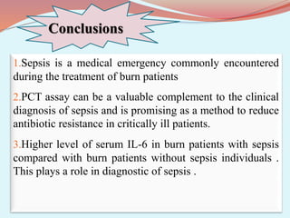 Conclusions
1.Sepsis is a medical emergency commonly encountered
during the treatment of burn patients
2.PCT assay can be a valuable complement to the clinical
diagnosis of sepsis and is promising as a method to reduce
antibiotic resistance in critically ill patients.
3.Higher level of serum IL-6 in burn patients with sepsis
compared with burn patients without sepsis individuals .
This plays a role in diagnostic of sepsis .
 