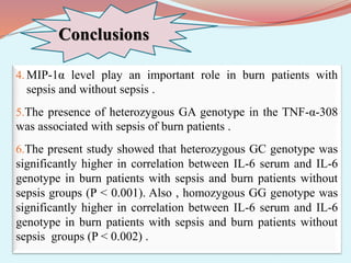 Conclusions
4. MIP-1α level play an important role in burn patients with
sepsis and without sepsis .
5.The presence of heterozygous GA genotype in the TNF-α-308
was associated with sepsis of burn patients .
6.The present study showed that heterozygous GC genotype was
significantly higher in correlation between IL-6 serum and IL-6
genotype in burn patients with sepsis and burn patients without
sepsis groups (P < 0.001). Also , homozygous GG genotype was
significantly higher in correlation between IL-6 serum and IL-6
genotype in burn patients with sepsis and burn patients without
sepsis groups (P < 0.002) .
 
