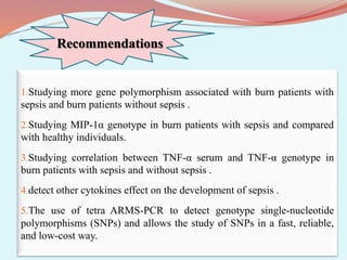 Recommendations
1.Studying more gene polymorphism associated with burn patients with
sepsis and burn patients without sepsis .
2.Studying MIP-1α genotype in burn patients with sepsis and compared
with healthy individuals.
3.Studying correlation between TNF-α serum and TNF-α genotype in
burn patients with sepsis and without sepsis .
4.detect other cytokines effect on the development of sepsis .
5.The use of tetra ARMS-PCR to detect genotype single-nucleotide
polymorphisms (SNPs) and allows the study of SNPs in a fast, reliable,
and low-cost way.
 