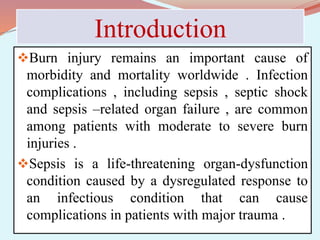 Introduction
Burn injury remains an important cause of
morbidity and mortality worldwide . Infection
complications , including sepsis , septic shock
and sepsis –related organ failure , are common
among patients with moderate to severe burn
injuries .
Sepsis is a life-threatening organ-dysfunction
condition caused by a dysregulated response to
an infectious condition that can cause
complications in patients with major trauma .
 