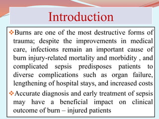 Introduction
Burns are one of the most destructive forms of
trauma; despite the improvements in medical
care, infections remain an important cause of
burn injury-related mortality and morbidity , and
complicated sepsis predisposes patients to
diverse complications such as organ failure,
lengthening of hospital stays, and increased costs
Accurate diagnosis and early treatment of sepsis
may have a beneficial impact on clinical
outcome of burn – injured patients
 