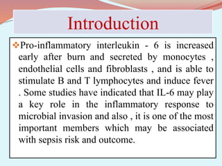 Introduction
Pro-inflammatory interleukin - 6 is increased
early after burn and secreted by monocytes ,
endothelial cells and fibroblasts , and is able to
stimulate B and T lymphocytes and induce fever
. Some studies have indicated that IL-6 may play
a key role in the inflammatory response to
microbial invasion and also , it is one of the most
important members which may be associated
with sepsis risk and outcome.
 
