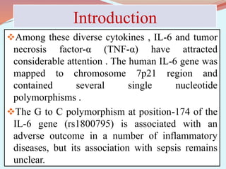 Introduction
Among these diverse cytokines , IL-6 and tumor
necrosis factor-α (TNF-α) have attracted
considerable attention . The human IL-6 gene was
mapped to chromosome 7p21 region and
contained several single nucleotide
polymorphisms .
The G to C polymorphism at position-174 of the
IL-6 gene (rs1800795) is associated with an
adverse outcome in a number of inflammatory
diseases, but its association with sepsis remains
unclear.
 