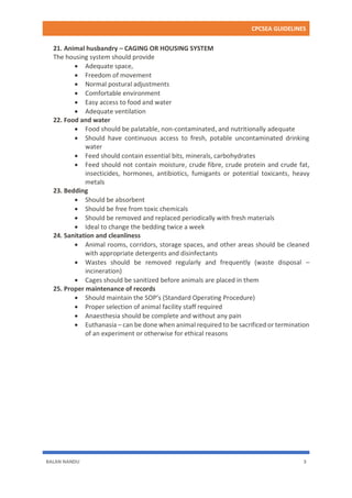 CPCSEA GUIDELINES
BALAN NANDU 3
21. Animal husbandry – CAGING OR HOUSING SYSTEM
The housing system should provide
 Adequate space,
 Freedom of movement
 Normal postural adjustments
 Comfortable environment
 Easy access to food and water
 Adequate ventilation
22. Food and water
 Food should be palatable, non-contaminated, and nutritionally adequate
 Should have continuous access to fresh, potable uncontaminated drinking
water
 Feed should contain essential bits, minerals, carbohydrates
 Feed should not contain moisture, crude fibre, crude protein and crude fat,
insecticides, hormones, antibiotics, fumigants or potential toxicants, heavy
metals
23. Bedding
 Should be absorbent
 Should be free from toxic chemicals
 Should be removed and replaced periodically with fresh materials
 Ideal to change the bedding twice a week
24. Sanitation and cleanliness
 Animal rooms, corridors, storage spaces, and other areas should be cleaned
with appropriate detergents and disinfectants
 Wastes should be removed regularly and frequently (waste disposal –
incineration)
 Cages should be sanitized before animals are placed in them
25. Proper maintenance of records
 Should maintain the SOP’s (Standard Operating Procedure)
 Proper selection of animal facility staff required
 Anaesthesia should be complete and without any pain
 Euthanasia – can be done when animal required to be sacrificed or termination
of an experiment or otherwise for ethical reasons
 