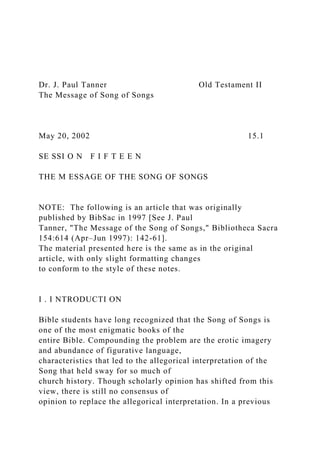 Dr. J. Paul Tanner Old Testament II
The Message of Song of Songs
May 20, 2002 15.1
SE SSI O N F I F T E E N
THE M ESSAGE OF THE SONG OF SONGS
NOTE: The following is an article that was originally
published by BibSac in 1997 [See J. Paul
Tanner, "The Message of the Song of Songs," Bibliotheca Sacra
154:614 (Apr–Jun 1997): 142-61].
The material presented here is the same as in the original
article, with only slight formatting changes
to conform to the style of these notes.
I . I NTRODUCTI ON
Bible students have long recognized that the Song of Songs is
one of the most enigmatic books of the
entire Bible. Compounding the problem are the erotic imagery
and abundance of figurative language,
characteristics that led to the allegorical interpretation of the
Song that held sway for so much of
church history. Though scholarly opinion has shifted from this
view, there is still no consensus of
opinion to replace the allegorical interpretation. In a previous
 