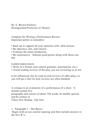 Dr. E. Brown-Guillory
Distinguished Professor of Theatre
Template for Writing a Performance Review
Important points to remember:
• Back up or support all your opinions with valid reasons.
• Be objective, fair, and sincere.
• Evaluate the entire production.
• Be constructive. Indicate good points along with those you
felt
needed improvement.
• Write in a formal style (check grammar, punctuation, etc.)
• Avoid reading reviews of the play you are reviewing so as not
to be influenced, but do read several reviews of other plays so
you will get a feel for how reviews are often handled.
A critique is an evaluation of a performance of a show. It
should contain five
paragraphs and consist of about 750 words, be double spaced,
and be written in
Times New Roman, 12pt font.
1. Paragraph 1—The Basics
Begin with an eye-catcher opening and then include answers to
the five W’s:
 