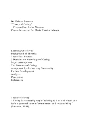 Dr. Kristen Swanson
“Theory of Caring”
Prepared by: Amira Mansoor
Course Instructor Dr: Maria Charito Indonto
Learning Objectives..
Background of Theorist
Theoretical Sources
5 Domains on Knowledge of Caring
Major Assumptions
The Structure of Caring
Acceptance by the Nursing Community
Further Development
Analysis
Conclusion
References
Theory of caring
“ Caring is a nurturing way of relating to a valued whom one
feels a personal sense of commitment and responsibility ”
(Swanson, 1991)
 