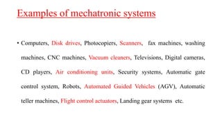 Examples of mechatronic systems
• Computers, Disk drives, Photocopiers, Scanners, fax machines, washing
machines, CNC machines, Vacuum cleaners, Televisions, Digital cameras,
CD players, Air conditioning units, Security systems, Automatic gate
control system, Robots, Automated Guided Vehicles (AGV), Automatic
teller machines, Flight control actuators, Landing gear systems etc.
 